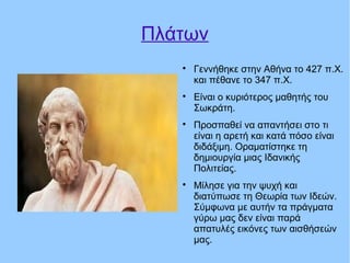 Πλάτων

Γεννήθηκε στην Αθήνα το 427 π.Χ.
και πέθανε το 347 π.Χ.

Είναι ο κυριότερος μαθητής του
Σωκράτη.

Προσπαθεί να απαντήσει στο τι
είναι η αρετή και κατά πόσο είναι
διδάξιμη. Οραματίστηκε τη
δημιουργία μιας Ιδανικής
Πολιτείας.

Μίλησε για την ψυχή και
διατύπωσε τη Θεωρία των Ιδεών.
Σύμφωνα με αυτήν τα πράγματα
γύρω μας δεν είναι παρά
απατυλές εικόνες των αισθήσεών
μας.
 