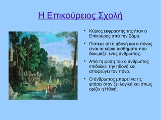 Η Επικούρειος Σχολή

Κύριος εκφραστής της ήταν ο
Επίκουρος από την Σάμο.

Πίστευε ότι η ηδονή και ο πόνος
είναι τα κύρια αισθήματα που
δοκιμάζει ένας άνθρωπος.

Από τη φύση του ο άνθρωπος
επιδιώκει την ηδονή και
αποφεύγει τον πόνο.

Ο άνθρωπος μπορεί να τις
φτάσει όταν ζει λογικά και όπως
ορίζει η Ηθική.
 