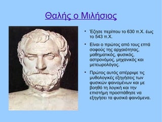 Θαλής ο Μιλήσιος

Έζησε περίπου το 630 π.Χ. έως
το 543 π.Χ.

Είναι ο πρώτος από τους επτά
σοφούς της αρχαιότητας,
μαθηματικός, φυσικός,
αστρονόμος, μηχανικός και
μετεωρολόγος.

Πρώτος αυτός απέρριψε τις
μυθολογικές εξηγήσεις των
φυσικών φαινομένων και με
βοηθό τη λογική και την
επιστήμη προσπάθησε να
εξηγήσει τα φυσικά φαινόμενα.
 