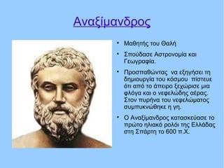 Αναξίμανδρος

Μαθητής του Θαλή

Σπούδασε Αστρονομία και
Γεωγραφία.

Προσπαθώντας να εξηγήσει τη
δημιουργία του κόσμου πίστευε
ότι από το άπειρο ξεχώρισε μια
φλόγα και ο νεφελώδης αέρας.
Στον πυρήνα του νεφελώματος
συμπυκνώθηκε η γη.

Ο Αναξίμανδρος κατασκεύασε το
πρώτο ηλιακό ρολόι της Ελλάδας
στη Σπάρτη το 600 π.Χ.
 