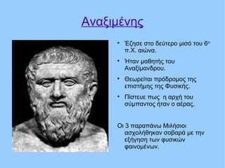 Αναξιμένης

Έζησε στο δεύτερο μισό του 6ου
π.Χ. αιώνα.

Ήταν μαθητής του
Αναξίμανδρου.

Θεωρείται πρόδρομος της
επιστήμης της Φυσικής.

Πίστευε πως η αρχή του
σύμπαντος ήταν ο αέρας.
Οι 3 παραπάνω Μιλήσιοι
ασχολήθηκαν σοβαρά με την
εξήγηση των φυσικών
φαινομένων.
 