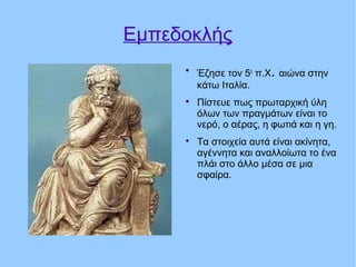 Eμπεδοκλής

Έζησε τον 5ο
π.Χ. αιώνα στην
κάτω Ιταλία.

Πίστευε πως πρωταρχική ύλη
όλων των πραγμάτων είναι το
νερό, ο αέρας, η φωτιά και η γη.

Τα στοιχεία αυτά είναι ακίνητα,
αγέννητα και αναλλοίωτα το ένα
πλάι στο άλλο μέσα σε μια
σφαίρα.
 