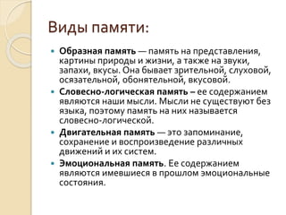 Виды памяти:
 Образная память — память на представления,
картины природы и жизни, а также на звуки,
запахи, вкусы. Она бывает зрительной, слуховой,
осязательной, обонятельной, вкусовой.
 Словесно-логическая память – ее содержанием
являются наши мысли. Мысли не существуют без
языка, поэтому память на них называется
словесно-логической.
 Двигательная память — это запоминание,
сохранение и воспроизведение различных
движений и их систем.
 Эмоциональная память. Ее содержанием
являются имевшиеся в прошлом эмоциональные
состояния.
 