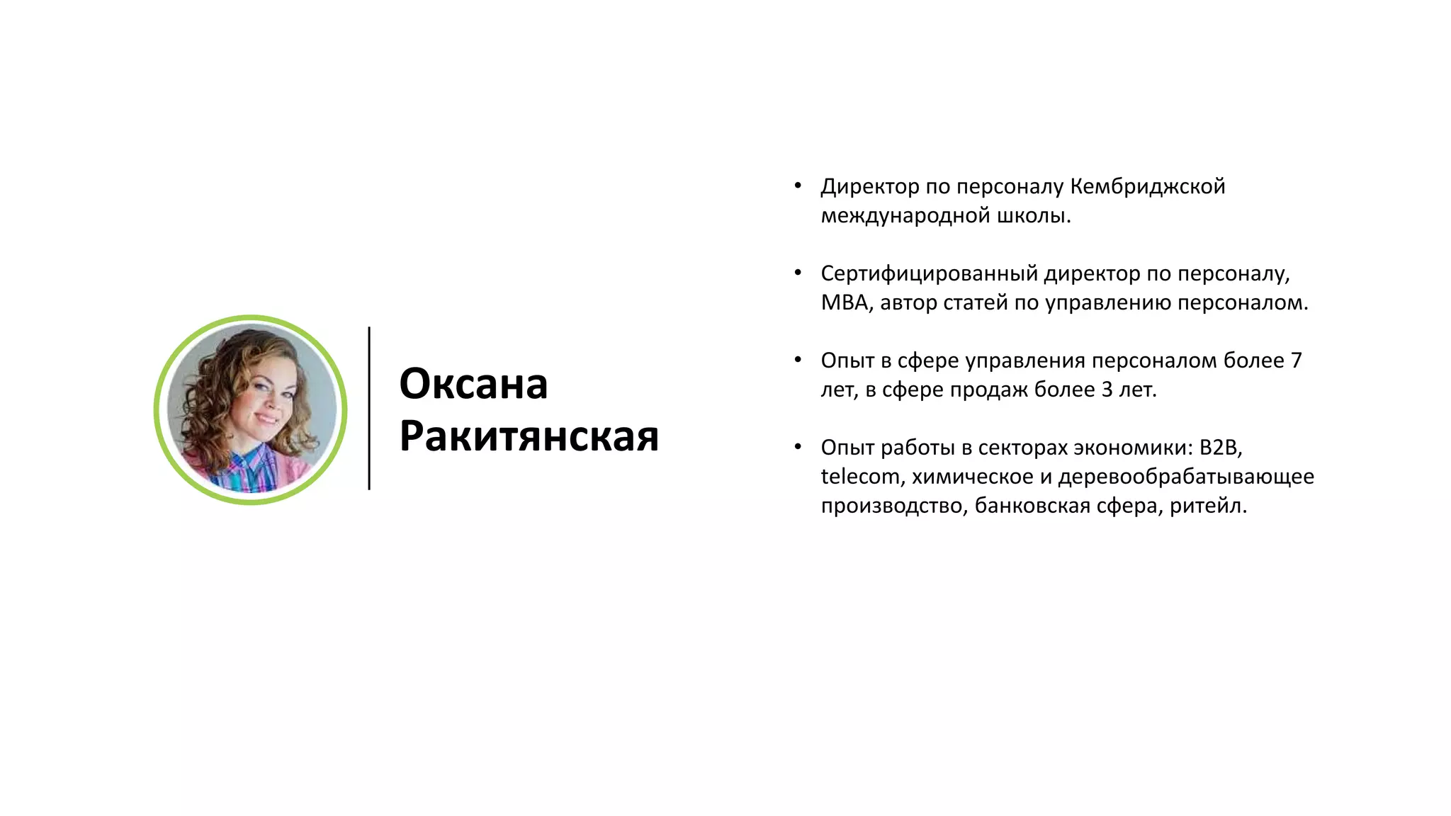 • Директор по персоналу Кембриджской
международной школы.
• Сертифицированный директор по персоналу,
МВА, автор статей по управлению персоналом.
• Опыт в сфере управления персоналом более 7
лет, в сфере продаж более 3 лет.
• Опыт работы в секторах экономики: B2B,
telecom, химическое и деревообрабатывающее
производство, банковская сфера, ритейл.
Оксана
Ракитянская
 