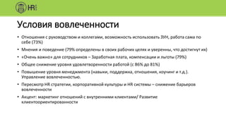 Условия вовлеченности
• Отношения с руководством и коллегами, возможность использовать ЗУН, работа сама по
себе (73%)
• Мнения и поведение (79% определены в своих рабочих целях и уверенны, что достигнут их)
• «Очень важно» для сотрудников – Заработная плата, компенсации и льготы (79%)
• Общее снижение уровня удовлетворенности работой (с 86% до 81%)
• Повышение уровня менеджмента (навыки, поддержка, отношения, коучинг и т.д.).
Управление вовлеченностью.
• Пересмотр HR стратегии, корпоративной культуры и HR системы – снижение барьеров
вовлеченности
• Акцент: маркетинг отношений с внутренними клиентами/ Развитие
клиентоориентированности
 
