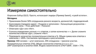 Измеряем самостоятельно
Опросник Gallup (Q12). Просто, используют лидеры (Пример Sweet), «сухой остаток».
Методика
• Привлекаем более 50% сотрудников разного возраста, должностей, подразделений.
• Анонсируем (продаем идею) – Раздаем и заполняем – Калькуляция результатов –
Обратная связь – План действий – Поехали!
• Отмечаем «Да» или «Нет».
• Сначала определяем сколько «+» ответов, а затем количество «-». Далее сложите
количество ответов «Да», сложите «Нет».
• Переведите количество положительных ответов в %. Общая сумма всех ответов в
компании = 100%. Составляем пропорцию и рассчитываем.
Пример: 400 человек – штат компании, 294 сотрудника – приняли участие.
Положительных ответов 2743. Общее количество ответов («+» и «-») =
294*12(вопросов в анкете)=3564. Индекс вовлеченности 2743*100% : 3564 = 77%.
 