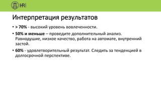 Интерпретация результатов
• > 70% - высокий уровень вовлеченности.
• 50% и меньше – проведите дополнительный анализ.
Равнодушие, низкое качество, работа на автомате, внутренний
застой.
• 60% - удовлетворительный результат. Следить за тенденцией в
долгосрочной перспективе.
 