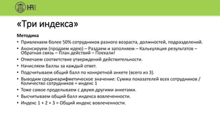 «Три индекса»
Методика
• Привлекаем более 50% сотрудников разного возраста, должностей, подразделений.
• Анонсируем (продаем идею) – Раздаем и заполняем – Калькуляция результатов –
Обратная связь – План действий – Поехали!
• Отмечаем соответствие утверждений действительности.
• Начисляем баллы за каждый ответ.
• Подсчитываем общий балл по конкретной анкете (всего из 3).
• Выводим среднеарифметическое значение: Сумма показателей всех сотрудников /
Количество сотрудников = индекс 1
• Тоже самое проделываем с двумя другими анкетами.
• Высчитываем общий балл индекса вовлеченности.
• Индекс 1 + 2 + 3 = Общий индекс вовлеченности.
 