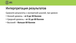 Интерпретация результатов
Сравните результаты с экспертной шкалой, три уровня:
• Низкий уровень – от 0 до 30 баллов
• Средний уровень – от 31 до 60 баллов
• Высокий – больше 60 баллов
 