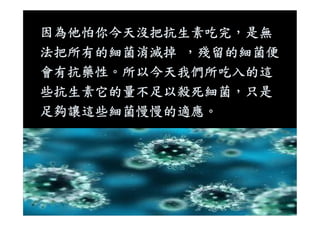 因為他怕你今天沒把抗生素吃完，是無
法把所有的細菌消滅掉 ，殘留的細菌便
會有抗藥性。所以今天我們所吃入的這
些抗生素它的量不足以殺死細菌，只是
足夠讓這些細菌慢慢的適應。足夠讓這些細菌慢慢的適應。
 