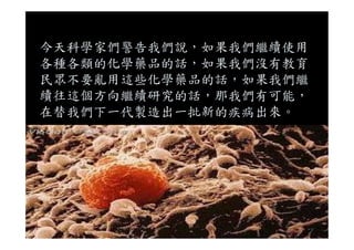 今天科學家們警告我們說，如果我們繼續使用
各種各類的化學藥品的話，如果我們沒有教育
民眾不要亂用這些化學藥品的話，如果我們繼
續往這個方向繼續研究的話，那我們有可能，
在替我們下一代製造出一批新的疾病出來。
 