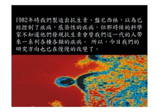 1982年時我們製造出抗生素、盤尼西林，以為已
經控制了疾病，感染性的疾病。但那時候的科學
家不知道他們發現抗生素會替我們這一代的人帶
來一系列各種各類的疾病。 所以，今日我們的
研究方向也已在慢慢的改變了。
 