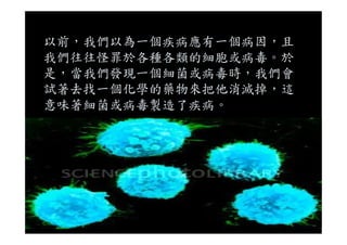 以前，我們以為一個疾病應有一個病因，且
我們往往怪罪於各種各類的細胞或病毒。於
是，當我們發現一個細菌或病毒時，我們會
試著去找一個化學的藥物來把他消滅掉，這
意味著細菌或病毒製造了疾病。
 