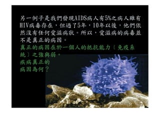 另一例子是我們發現AIDS病人有5%之病人雖有
HIV病毒存在，但過了5年，10年以後，他們依
然沒有任何愛滋病狀。所以，愛滋病的病毒並
不是真正的病因。
真正的病因在於一個人的抵抗能力﹝免疫系
統﹞之強與弱。統﹞之強與弱。
疾病真正的
病因為何？
 