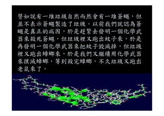 譬如說有一堆垃圾自然而然會有一堆蒼蠅，但
並不表示蒼蠅製造了垃圾。以前我們就認為蒼
蠅是真正的病因，於是趕緊去發明一個化學武
器來殺死蒼蠅，但垃圾裡又跑出蚊子來，於是
再發明一個化學武器來把蚊子毀滅掉，但垃圾
裡又跑出蟑螂來，於是我們又繼續用化學武器
來撲滅蟑螂，等到殺完蟑螂，不久垃圾又跑出
老鼠來了。
 