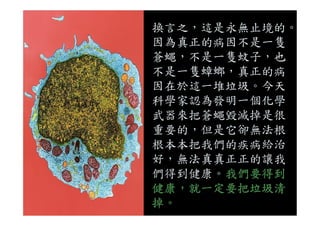 換言之，這是永無止境的。
因為真正的病因不是一隻
蒼蠅，不是一隻蚊子，也
不是一隻蟑螂，真正的病
因在於這一堆垃圾。今天
科學家認為發明一個化學
武器來把蒼蠅毀滅掉是很武器來把蒼蠅毀滅掉是很
重要的，但是它卻無法根
根本本把我們的疾病給治
好，無法真真正正的讓我
們得到健康。我們要得到
健康，就一定要把垃圾清
掉。
 