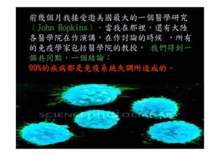 前幾個月我接受邀美國最大的一個醫學研究
﹝John Hopkins﹞，當我在那裡，還有大陸
各醫學院在作演講，在作討論的時候 ，所有
的免疫學家包括醫學院的教授， 我們得到一
個共同點，一個結論：
99%的疾病都是免疫系統失調所造成的。
 