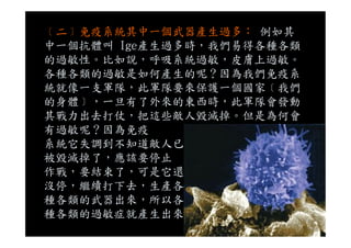 ﹝二﹞免疫系統其中一個武器產生過多： 例如其
中一個抗體叫 Ige產生過多時，我們易得各種各類
的過敏性。比如說，呼吸系統過敏，皮膚上過敏。
各種各類的過敏是如何產生的呢？因為我們免疫系
統就像一支軍隊，此軍隊要來保護一個國家﹝我們
的身體﹞，一旦有了外來的東西時，此軍隊會發動
其戰力出去打仗，把這些敵人毀滅掉。但是為何會
有過敏呢？因為免疫有過敏呢？因為免疫
系統它失調到不知道敵人已
被毀滅掉了，應該要停止
作戰，要結束了，可是它還
沒停，繼續打下去，生產各
種各類的武器出來，所以各
種各類的過敏症就產生出來
 