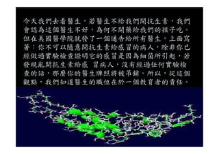 今天我們去看醫生，若醫生不給我們開抗生素，我們
會認為這個醫生不好，為何不開藥給我們的孩子吃。
但在美國醫學院就發了一個通告給所有醫生，上面寫
著：你不可以隨意開抗生素給感冒的病人，除非你已
經做過實驗檢查證明它的感冒是因為細菌所引起，若
發現亂開抗生素給感 冒病人，沒有經過任何實驗檢
查的話，那麼你的醫生牌照將被吊銷。所以，從這個
觀點，我們知道醫生的職位在於一個教育者的責任。
 