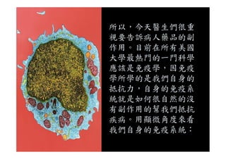 所以，今天醫生們很重
視要告訴病人藥品的副
作用。目前在所有美國
大學最熱門的一門科學
應該是免疫學，因免疫
學所學的是我們自身的學所學的是我們自身的
抵抗力，自身的免疫系
統就是如何很自然的沒
有副作用的幫我們抵抗
疾病。用顯微角度來看
我們自身的免疫系統：
 