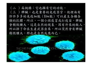 （二 ）扁桃腺：它也擁有它的功能。
（三 ）脾臟：也是重要的免疫器官，他裡面有
許許多多的免疫細胞（B細胞）可以產生各種各
類的抗體。所以，一個小孩感冒或打疫苗，脾臟
會稍微腫大，這是自然的現象。因有外來的敵人，
所以拼了命在生產武器出來，所以突然會有脾臟
稍微腫大，那也是自然反應而已。稍微腫大，那也是自然反應而已。
 