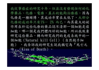 我從事癌症的研究十年，但並沒有發現任何的化
學藥品、化療、電療、真正的能夠治療癌。因為
化療是一種賭博，其成功率實在太低了，大部分
化療的成功率只有1%－ 2% 而已，而其最大的副
作用在於這些化療的藥品認不清那一個細胞是癌
細胞，哪一個是我們體內好的細胞，所以我放棄
研究這些藥品，轉而研究我們的免疫系統中的一研究這些藥品，轉而研究我們的免疫系統中的一
個細胞（Natural kill Cell）（自然殺手細
胞） ，我告訴我的研究生說我稱它為『死亡之
吻』（Kiss of Death）。
 