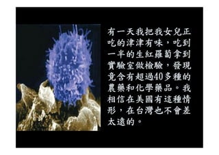 有一天我把我女兒正
吃的津津有味，吃到
一半的生紅羅蔔拿到
實驗室做檢驗，發現
竟含有超過40多種的竟含有超過40多種的
農藥和化學藥品。我
相信在美國有這種情
形，在台灣也不會差
太遠的。
 