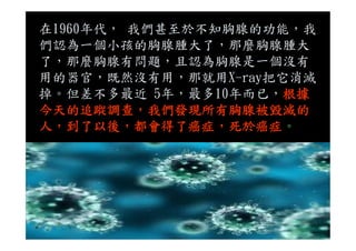 在1960年代， 我們甚至於不知胸腺的功能，我
們認為一個小孩的胸腺腫大了，那麼胸腺腫大
了，那麼胸腺有問題，且認為胸腺是一個沒有
用的器官，既然沒有用，那就用X-ray把它消滅
掉。但差不多最近 5年，最多10年而已，根據
今天的追蹤調查，我們發現所有胸腺被毀滅的
人，到了以後，都會得了癌症，死於癌症。人，到了以後，都會得了癌症，死於癌症。
 
