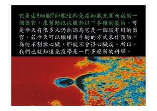 它是由B細胞T細胞這些免疫細胞充塞而成的一
個器官，來幫助抵抗腹部以下各種的感染。可
是今天有很多人仍然認為它是一個沒有用的器
官。若今天可以繼續用手術的方式來作預防，
為何不割掉心臟，那就不會得心臟病。所以，
我們也就知道免疫學是一門多麼新的科學。
 