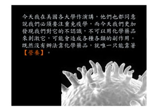今天我在美國各大學作演講，他們也都同意
說我們必須要注重免疫學，而今天我們更加
發現我們對它的不認識，不可以用化學藥品
來刺激它，可能會造成各種各類的副作用。
既然沒有辦法靠化學藥品，就唯一只能靠著
【營養】。【營養】。
 