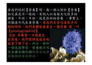當我們談到【營養】時，每一個人對於【營養】
的定義是不一樣的，有的人以為每天吃很多的
雞蛋、牛肉、牛奶，就是很好的營養 。事實上，
肉類並不代表著營養。當我們自身吃進很多肉
類的時候，我們身體就會產生一種荷爾 蒙，叫
【prostaglandin2】【prostaglandin2】
這些 荷爾蒙一旦被產生
出來後，我們整個免疫系統
就會下降下去。所以，對於
一個免疫學家，營養絕不代
表各種各類肉類的食品或者
是動物性質的食品。
 