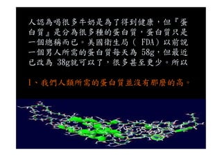 人認為喝很多牛奶是為了得到健康，但『蛋
白質』是分為很多種的蛋白質，蛋白質只是
一個總稱而已。美國衛生局（ FDA）以前說
一個男人所需的蛋白質每天為 58g，但最近
已改為 38g就可以了，很多甚至更少。所以
1、我們人類所需的蛋白質並沒有那麼的高。
 