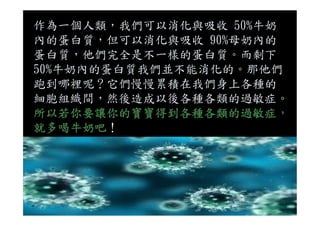 作為一個人類，我們可以消化與吸收 50%牛奶
內的蛋白質，但可以消化與吸收 90%母奶內的
蛋白質，他們完全是不一樣的蛋白質。而剩下
50%牛奶內的蛋白質我們並不能消化的。那他們
跑到哪裡呢？它們慢慢累積在我們身上各種的
細胞組織間，然後造成以後各種各類的過敏症。
所以若你要讓你的寶寶得到各種各類的過敏症，所以若你要讓你的寶寶得到各種各類的過敏症，
就多喝牛奶吧！
 
