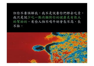 但你不要誤解我，我不是說要你們都去吃素，
我只是說少吃一點肉類對你的健康是有很大
的幫助的。有些人怕不喝牛奶會長不高，長
不壯。
 