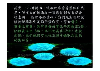 其實 ，不用擔心，讓我們來看看整個自然
界，所有大的動物從一隻恐龍到大象都是
吃素的， 所以不必擔心。我們絕對可以從
植物裡攝取到足夠的蛋白質。譬如黃豆，
重量比重量，其中的蛋白質比牛肉高出2倍，
比雞蛋高出 6倍，比牛奶高出12倍。也就
是說，我們絕對可以從豆類中攝取到足夠是說，我們絕對可以從豆類中攝取到足夠
的蛋白質。
 