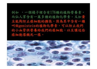 例如 ，一個橘子裡含有176種的植物營養素。
而仙人掌含有一萬多種的植物化學素。又如黃
豆能夠防止癌細胞的擴張。因為其中含有一種
叫做genistein的植物化學素，可以防止我們
的小血管供營養給我們的癌細胞，以至讓這些
癌細胞像餓死一樣。癌細胞像餓死一樣。
 