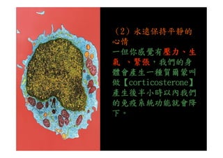 （2）永遠保持平靜的
心情
一但你感覺有壓力、生
氣 、緊張，我們的身
體會產生一種賀爾蒙叫
做【corticosterone】做【corticosterone】
產生後半小時以內我們
的免疫系統功能就會降
下。
 