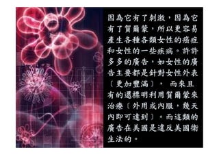 因為它有了刺激，因為它
有了賀爾蒙，所以更容易
產生各種各類女性的癌症
和女性的一些疾病。許許
多多的廣告，如女性的廣
告主要都是針對女性外表
﹝更加豐滿﹞， 而來且
有的還標明利用賀爾蒙來
治療﹝外用或內服，幾天
內即可達到﹞。而這類的
廣告在美國是違反美國衛
生法的。
 