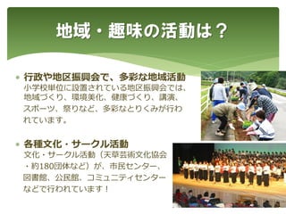  行政や地区振興会で、多彩な地域活動
小学校単位に設置されている地区振興会では、
地域づくり、環境美化、健康づくり、講演、
スポーツ、祭りなど、多彩なとりくみが行わ
れています。
 各種文化・サークル活動
文化・サークル活動（天草芸術文化協会
・約180団体など）が、市民センター、
図書館、公民館、コミュ二ティセンター
などで行われています！
地域・趣味の活動は？
 