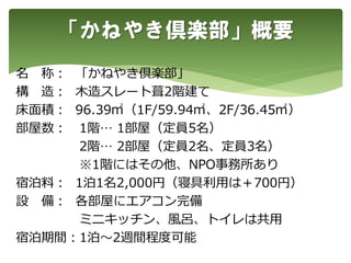 名 称： 「かねやき倶楽部」
構 造： 木造スレート葺2階建て
床面積： 96.39㎡（1F/59.94㎡、2F/36.45㎡）
部屋数： 1階… 1部屋（定員5名）
2階… 2部屋（定員2名、定員3名）
※1階にはその他、NPO事務所あり
宿泊料： 1泊1名2,000円（寝具利用は＋700円）
設 備： 各部屋にエアコン完備
ミニキッチン、風呂、トイレは共用
宿泊期間：1泊～2週間程度可能
「かねやき倶楽部」概要
 