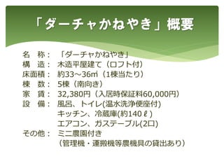 「ダーチャかねやき」概要
名 称： 「ダーチャかねやき」
構 造： 木造平屋建て（ロフト付）
床面積： 約33～36㎡（1棟当たり）
棟 数： 5棟（南向き）
家 賃： 32,380円（入居時保証料60,000円）
設 備： 風呂、トイレ(温水洗浄便座付)
キッチン、冷蔵庫(約140ℓ)
エアコン、ガステーブル(2口)
その他： ミニ農園付き
（管理機・運搬機等農機具の貸出あり）
 