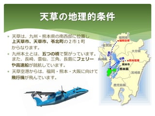  天草は、九州・熊本県の南西部に位置し
上天草市、天草市、苓北町の２市１町
からなります。
 九州本土とは、五つの橋で繋がっています。
また、長崎、雲仙、三角、長島にフェリー
や高速船が就航しています。
 天草空港からは、福岡・熊本・大阪に向けて
飛行機が飛んでいます。
天草の地理的条件
●
熊本市
熊本県
福岡県
長崎県
佐賀県
大分県
宮崎県
鹿児島県
●熊本空港
●福岡空港
●
 
