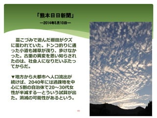 「熊本日日新聞」
―2014年5月10日―
藁こづみで遊んだ棚田がクズ
に覆われていた。ドンコ釣りに通
った小道も雑草が茂り、歩けなか
った。古里の異変を思い知らされ
たのは、社会人になりだいぶたっ
てからだ。
▼地方から大都市へ人口流出が
続けば、2040年には過疎地を中
心に5割の自治体で20～30代女
性が半減する―とういう試算が出
た。消滅の可能性があるという。
40
 