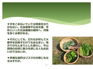 ▼手をこまねいていては現実をなり
かねない。社会保障や公共交通、学
校といった社会基盤の維持へ、対策
を急ぐ必要がある。
▼それにしても、だれもが好んで大
都市を目指すわけでもあるまい。地
方でのちんまりとした暮らし、中山
間地の自然に魅力を感じる人もおお
いのではないか。
▼多様な選択はリスクの分散にもな
るはずだが。
41
 