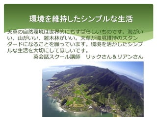 環境を維持したシンプルな生活
天草の自然環境は世界的にもすばらしいものです。海がい
い、山がいい、雑木林がいい。天草が環境維持のスタン
ダードになることを願っています。環境を活かしたシンプ
ルな生活を大切にしてほしいです。
英会話スクール講師 リックさん＆リアンさん
45
 