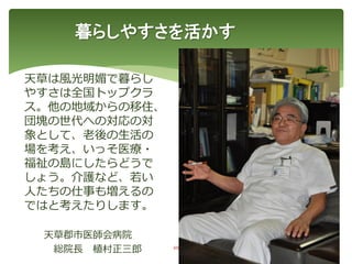 暮らしやすさを活かす
48
天草は風光明媚で暮らし
やすさは全国トップクラ
ス。他の地域からの移住、
団塊の世代への対応の対
象として、老後の生活の
場を考え、いっそ医療・
福祉の島にしたらどうで
しょう。介護など、若い
人たちの仕事も増えるの
ではと考えたりします。
天草郡市医師会病院
総院長 植村正三郎
 