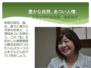 豊かな自然、あつい人情
天草女将の会会長 國武裕子
51
季節の草花、風、
光、香りに満ちた
天草の自然と、人
情味あつい天草の
人。この「宝」を
活かした健康増進
と観光を結びつけ
たヘルスツーリズ
ムをどんどん広げ
ていきましょう。
 