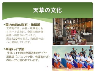 *国内有数の陶石・陶磁器
天草陶石は、品質・埋蔵量とも
日本一と言われ、全国の焼き物
産地へ出荷されています。
窯元も30軒を超え、陶磁器の島
へと発展しています。
*牛深ハイヤ節
牛深ハイヤ節は全国各地のハイヤ
系民謡（○○ハイヤ節、佐渡おけさ）
のルーツと言われています。
天草の文化
6
 