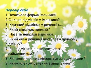 Перевір себе
1.Початкова форма іменника.
2.Скільки відмінків у іменника?
3. Кличний відмінок у реченні є…
4. Який відмінок прямий?
5. Назвіть непрямі відмінки.
6. Який член речення виступає у прямому
відмінку?
7. Які відмінки не вживаються з
прийменником?
8. Які іменники не змінюються за відмінками?
9. Яким членом речення є звертання?
 