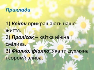 Приклади
1) Квіти прикрашають наше
життя.
2) Пролісок – квітка ніжна і
смілива.
3) Фіалко, фіалко, яка ти духмяна
і сором'язлива.
 